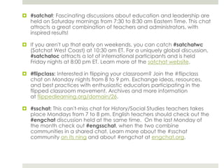  #satchat: Fascinating discussions about education and leadership are
held on Saturday mornings from 7:30 to 8:30 am Eastern Time. This chat
attracts a great combination of teachers and administrators, with
inspired results!
 If you aren't up that early on weekends, you can catch #satchatwc
(Satchat West Coast) at 10:30 am ET. For a uniquely global discussion,
#satchatoc attracts a lot of international participants and is held
Friday nights at 8:00 pm ET. Learn more at the satchat website.
 #flipclass: Interested in flipping your classroom? Join the #flipclass
chat on Monday nights from 8 to 9 pm. Exchange ideas, resources,
and best practices with enthusiastic educators participating in the
flipped classroom movement. Archives and more information
at flippedlearning.org/domain/26.
 #sschat: This can't-miss chat for History/Social Studies teachers takes
place Mondays from 7 to 8 pm. English teachers should check out the
#engchat discussion held at the same time. On the last Monday of
the month check out #engsschat, when the two combine
communities in a shared chat. Learn more about the #sschat
community on its ning and about #engchat at engchat.org.

 