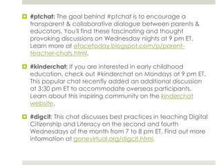  #ptchat: The goal behind #ptchat is to encourage a
transparent & collaborative dialogue between parents &
educators. You'll find these fascinating and thought
provoking discussions on Wednesday nights at 9 pm ET.
Learn more at efacetoday.blogspot.com/p/parentteacher-chats.html.
 #kinderchat: If you are interested in early childhood
education, check out #kinderchat on Mondays at 9 pm ET.
This popular chat recently added an additional discussion
at 3:30 pm ET to accommodate overseas participants.
Learn about this inspiring community on the kinderchat
website.
 #digcit: This chat discusses best practices in teaching Digital
Citizenship and Literacy on the second and fourth
Wednesdays of the month from 7 to 8 pm ET. Find out more
information at gonevirtual.org/digcit.html.

 
