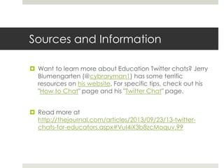 Sources and Information
 Want to learn more about Education Twitter chats? Jerry
Blumengarten (@cybraryman1) has some terrific
resources on his website. For specific tips, check out his
"How to Chat" page and his "Twitter Chat" page.
 Read more at
http://thejournal.com/articles/2013/09/23/13-twitterchats-for-educators.aspx#VuI4iX3b8zcMoquv.99

 