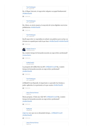 Tere Rodríguez
@tr_copywriter
2 YEARS AGO
R3. Al llegar Internet, el copywriter adquiere un papel fundamental
#SoMeChatES
Tere Rodríguez
@tr_copywriter
2 YEARS AGO
R3. Ahora, en cierta manera, la mayoría de textos digitales son textos
publicitarios #SoMeChatES
Tere Rodríguez
@tr_copywriter
2 YEARS AGO
R3.El copywriter se especializa en seducir con palabras pero no hay un
término en español para todo lo que hace #SoMeChatES #SoMeChatES
Hilaida Teran D.
@HilaidaTeranD
2 YEARS AGO
R3. ¿cuánto tiempo de formación necesita un copywritter profesional?
#somechates
SoMeChatES
@SoMeChatES
2 YEARS AGO
La pregunta del millón Bravooo RT @HilaidaTeranD R3. ¿cuánto
tiempo de formación necesita un copywritter profesional?
#SoMeChatES
Tere Rodríguez
@tr_copywriter
2 YEARS AGO
@HilaidaTeran Depende, lo importante es aprender las técnicas y
poder aplicarlas, la experiencia es lo que cuenta #SoMeChatES
Jesús Pernas Alonso
@jpernas
2 YEARS AGO
Buena preguna. ¿Toda una vida? RT @HilaidaTeranD R3. ¿cuánto
tiempo de formación necesita un copywritter profesional?
#SoMeChatES
RaMGoN
@RaMGoN
2 YEARS AGO
@jpernas oye que eso es denasiado tiempo... @HilaidaTeranD
#SoMeChatES
Jesús Pernas Alonso
@jpernas
 