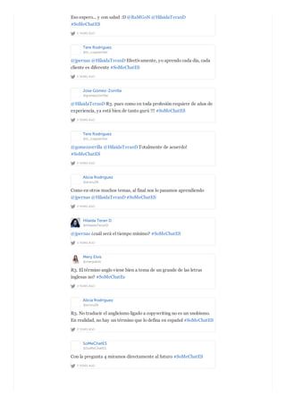 2 YEARS AGO
Eso espero... y con salud :D @RaMGoN @HilaidaTeranD
#SoMeChatES
Tere Rodríguez
@tr_copywriter
2 YEARS AGO
@jpernas @HilaidaTeranD Efectivamente, yo aprendo cada día, cada
cliente es diferente #SoMeChatES
Jose Gómez-Zorrilla
@gomezzorrilla
2 YEARS AGO
@HilaidaTeranD R3. pues como en toda profesión requiere de años de
experiencia, ya está bien de tanto gurú !!! #SoMeChatES
Tere Rodríguez
@tr_copywriter
2 YEARS AGO
@gomezzorrilla @HilaidaTeranD Totalmente de acuerdo!
#SoMeChatES
Alicia Rodríguez
@aroru26
2 YEARS AGO
Como en otros muchos temas, al final nos lo pasamos aprendiendo
@jpernas @HilaidaTeranD #SoMeChatES
Hilaida Teran D.
@HilaidaTeranD
2 YEARS AGO
@jpernas ¿cuál será el tiempo mínimo? #SoMeChatES
Mery Elvis
@meryelvis
2 YEARS AGO
R3. El término anglo viene bien a tema de un grande de las letras
inglesas no? #SoMeChatEs
Alicia Rodríguez
@aroru26
2 YEARS AGO
R3. No traducir el anglicismo ligado a copywriting no es un snobismo.
En realidad, no hay un término que lo defina en español #SoMeChatES
SoMeChatES
@SoMeChatES
2 YEARS AGO
Con la pregunta 4 miramos directamente al futuro #SoMeChatES
 