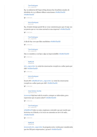 Tere Rodríguez
@tr_copywriter
2 YEARS AGO
R4. La industria del Copywriting alcanza hoy beneficios anuales de
alrededor de 2,3 trillones dólares americanos #SoMeChatES
#SoMeChatES
Alicia Rodríguez
@aroru26
2 YEARS AGO
R4. ¿Cuánto tiempo puede llevar crear conciencia para que el copy sea
un puesto que se vea como normal en una empresa? #SoMeChatES
Tere Rodríguez
@tr_copywriter
2 YEARS AGO
A día de hoy creo que falta muchísimo #SoMeChatES
Tere Rodríguez
@tr_copywriter
2 YEARS AGO
Hoy se considera o un lujo o algo no imprescindible #SoMeChatES
RaMGoN
@RaMGoN
2 YEARS AGO
@tr_copywriter ¿y están los emoresarios receptivos a soltar pasta por
ello? #SoMeChatES
Alicia Rodríguez
@aroru26
2 YEARS AGO
Exacto RT @RaMGoN @tr_copywriter ¿y están los emoresarios
receptivos a soltar pasta por ello? #SoMeChatES
Jose Gómez-Zorrilla
@gomezzorrilla
2 YEARS AGO
@aroru26 R4Como todo lo creativo, siempre se infravalora, pero
esperemos que en pocos años!!! #SoMeChatES
Tere Rodríguez
@tr_copywriter
2 YEARS AGO
@RaMGoN Cada vez más, empiezan a entender que por mucho que
inviertas en el diseño, si tu texto no comunica no sirve de nada…
#SoMeChatES
RaMGoN
@RaMGoN
@aroru26 @tr_copywriter la pregunta sería: ¿están peor considerados
que los CM para empresarios y pymes? #SoMeChatES
 