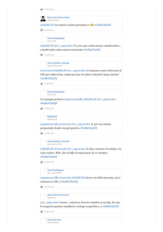 2 YEARS AGO
Nuria Sanchez Howe
@NuriaHowe
2 YEARS AGO
@RaMGoN eso mismo estaba pensando yo #SoMeChatES
Alicia Rodríguez
@aroru26
2 YEARS AGO
@RaMGoN @tr_copywriter Yo creo que están menos considerados o
considerados como menos necesarios #SoMeChatES
Jose Gómez-Zorrilla
@gomezzorrilla
2 YEARS AGO
@aroru26 @RaMGoN @tr_copywriter si tomamos como referencia al
CM que todavía hay empresas que no saben valorarlo, largo camino!
#SoMeChatES
Alicia Rodríguez
@aroru26
2 YEARS AGO
Un ejemplo perfecto @gomezzorrilla @RaMGoN @tr_copywriter
#SoMeChatES
RaMGoN
@RaMGoN
2 YEARS AGO
@gomezzorrilla @aroru26 @tr_copywriter sí, por eso mismo
preguntaba desde esa perspectiva #SoMeChatES
Jose Gómez-Zorrilla
@gomezzorrilla
2 YEARS AGO
@RaMGoN @aroru26 @tr_copywriter la clave orientar el trabajo a la
conversión y ROI, ahí no falla el empresario, lo ve siempre
#SoMeChatES
Tere Rodríguez
@tr_copywriter
2 YEARS AGO
@gomezzorrilla @aroru26 @RaMGoN cierto, nos falta bastante, pero
estamos en ello :) #SoMeChatES
Jesús Pernas Alonso
@jpernas
2 YEARS AGO
@tr_copywriter bueno... mientras otros lo consideren un lujo, los que
lo tengan lo pueden considerar ventaja competitiva ;) #SoMeChatES
José Facchin
@facchinjose
 