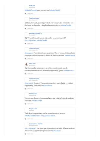 RaMGoN
@RaMGoN
2 YEARS AGO
@HilaidaTeranD pues eso está mal #SoMeChatES
Tere Rodríguez
@tr_copywriter
2 YEARS AGO
@HilaidaTeran Sí, x eso digo lo de las fórmulas, todos los clientes son
distintos: las fórmulas y las plantillas no nos sirven #SoMeChatES
Adriana Gonzalez H.
@nanag313
2 YEARS AGO
R4. Tere debemos tener un copywriter para nuestra web?
@tr_copywriter #SoMeChatES
Tere Rodríguez
@tr_copywriter
2 YEARS AGO
@nanag313 Pues sí, que te voy a decir yo! No, es broma, es importante
si quieres comunicarte con el cliente de manera efectiva #SoMeChatES
Mery Elvis
@meryelvis
2 YEARS AGO
R4. Cambian los canales pero no lo bien escrito y más aún, lo
estratégicamente escrito, así que el copywriting queda #SomeChatEs
Tere Rodríguez
@tr_copywriter
2 YEARS AGO
@meryelvis Siempre! Porque mientras haya texto digital va a haber
copywriting, bien dicho! #SoMeChatES
Mabel Cajal
@MabelCajal
2 YEARS AGO
Yo creo que el copywriter es una figura que todavía le queda un largo
recorrido #SoMeChatES
Alojate.com
@Alojate
2 YEARS AGO
Todo llega con practica y con las ganas de querer mejorar
#SoMeChatES twitter.com/jpernas/status…
Jose Gómez-Zorrilla
@gomezzorrilla
2 YEARS AGO
@tr_copywriter ¿no crees que el propio copywrtitter debería empezar
por formar y dignificar su profesión? #SomeChates
 