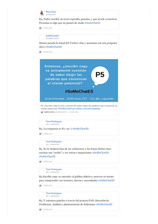 Mery Elvis
@meryelvis
2 YEARS AGO
R4. Poder escribir un texto específio, genuino, y que ayude a nuestras
Personas es algo que no pasará de moda #SomeChatEs
SoMeChatES
@SoMeChatES
2 YEARS AGO
Hemos pasado la mitad del Twitter chat y atacamos con una pregunta
clave #SoMeChatES
SOMECHATES @SOMECHATES · 2 YEARS AGO
P5. ¿Escribir copy es sólo cuestión de saber elegir las palabras que convenzan al
cliente potencial? #SoMeChatES pic.twitter.com/xbnJuqWhgt
Tere Rodríguez
@tr_copywriter
2 YEARS AGO
R5. La respuesta es Sí y no :) #SoMeChatES
Tere Rodríguez
@tr_copywriter
2 YEARS AGO
R5. Sí xk titulares han de ser seductores y las frases deben estar
escritas con “cariño” y ser cortas e impactantes #SoMeChatES
#SoMeChatES
Tere Rodríguez
@tr_copywriter
2 YEARS AGO
R5.Escribir copy es entender al público objetivo, meterse en mente
para comprender sus temores, deseos y necesidades #SoMeChatES
Tere Rodríguez
@tr_copywriter
2 YEARS AGO
R5. Y entonces guiarles a través del proceso PAS: detección de
Problemas, Análisis y planteamiento de Soluciones #SoMeChatES
 