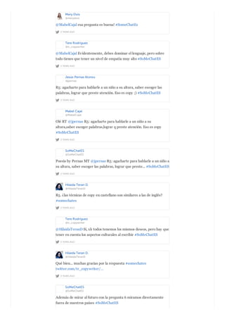 Mery Elvis
@meryelvis
2 YEARS AGO
@MabelCajal esa pregunta es buena! #SomeChatEs
Tere Rodríguez
@tr_copywriter
2 YEARS AGO
@MabelCajal Evidentemente, debes dominar el lenguaje, pero sobre
todo tienes que tener un nivel de empatía muy alto #SoMeChatES
Jesús Pernas Alonso
@jpernas
2 YEARS AGO
R5: agacharte para hablarle a un niño a su altura, saber escoger las
palabras, lograr que preste atención. Eso es copy ;) #SoMeChatES
Mabel Cajal
@MabelCajal
2 YEARS AGO
Olé RT @jpernas R5: agacharte para hablarle a un niño a su
altura,saber escoger palabras,lograr q preste atención. Eso es copy
#SoMeChatES
SoMeChatES
@SoMeChatES
2 YEARS AGO
Poesía by Pernas MT @jpernas R5: agacharte para hablarle a un niño a
su altura, saber escoger las palabras, lograr que preste... #SoMeChatES
Hilaida Teran D.
@HilaidaTeranD
2 YEARS AGO
R5. ¿las técnicas de copy en castellano son similares a las de inglés?
#somechates
Tere Rodríguez
@tr_copywriter
2 YEARS AGO
@HilaidaTeranD Sí, xk todos tenemos los mismos deseos, pero hay que
tener en cuenta los aspectos culturales al escribir #SoMeChatES
Hilaida Teran D.
@HilaidaTeranD
2 YEARS AGO
Qué bien... muchas gracias por la respuesta #somechates
twitter.com/tr_copywriter/…
SoMeChatES
@SoMeChatES
Además de mirar al futuro con la pregunta 6 miramos directamente
fuera de nuestros países #SoMeChatES
 