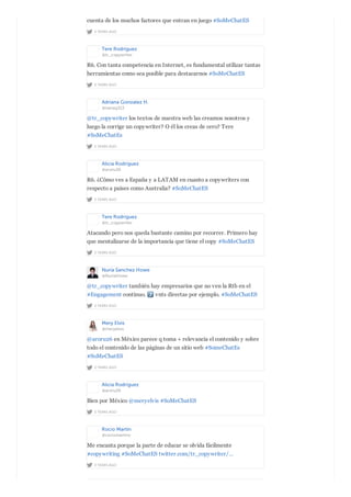 2 YEARS AGO
cuenta de los muchos factores que entran en juego #SoMeChatES
Tere Rodríguez
@tr_copywriter
2 YEARS AGO
R6. Con tanta competencia en Internet, es fundamental utilizar tantas
herramientas como sea posible para destacarnos #SoMeChatES
Adriana Gonzalez H.
@nanag313
2 YEARS AGO
@tr_copywriter los textos de nuestra web las creamos nosotros y
luego la corrige un copywriter? O él los creas de cero? Tere
#SoMeChatEs
Alicia Rodríguez
@aroru26
2 YEARS AGO
R6. ¿Cómo ves a España y a LATAM en cuanto a copywriters con
respecto a países como Australia? #SoMeChatES
Tere Rodríguez
@tr_copywriter
2 YEARS AGO
Atacando pero nos queda bastante camino por recorrer. Primero hay
que mentalizarse de la importancia que tiene el copy #SoMeChatES
Nuria Sanchez Howe
@NuriaHowe
2 YEARS AGO
@tr_copywriter también hay empresarios que no ven la Rtb en el
#Engagement continuo. vnts directas por ejemplo. #SoMeChatES
Mery Elvis
@meryelvis
2 YEARS AGO
@aroru26 en México parece q toma + relevancia el contenido y sobre
todo el contenido de las páginas de un sitio web #SomeChatEs
#SoMeChatES
Alicia Rodríguez
@aroru26
2 YEARS AGO
Bien por México @meryelvis #SoMeChatES
Rocío Martín
@rociomartinv
2 YEARS AGO
Me encanta porque la parte de educar se olvida fácilmente
#copywriting #SoMeChatES twitter.com/tr_copywriter/…
 