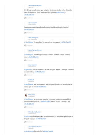 Jesús Pernas Alonso
@jpernas
2 YEARS AGO
R7: El año pasado hubo que adaptar técnicamente las webs. Este año
toca el contenido. Estoy haciendo una apuesta #SEO2016 ;)
#SoMeChatES
José Facchin
@facchinjose
2 YEARS AGO
Las empresas se han adaptado bien al Mobilegeddon de Google?
#SoMeChatES
Tere Rodríguez
@tr_copywriter
2 YEARS AGO
@facchinjose En absoluto! La mayoria ni lo conocen! #SoMeChatES
Jesús Pernas Alonso
@jpernas
2 YEARS AGO
@facchinjose le mobilegeddon era técnico. Ahora le toca el turno al
copy. #SoMeChatES
José Facchin
@facchinjose
2 YEARS AGO
@jpernas A eso me refiero, a no solo adaptar la web… sino que también
el contenido ;) #SoMeChatES
RaMGoN
@RaMGoN
2 YEARS AGO
@facchinjose jaja, la respuesta bajo mi punti de vista es no, algunas ni
saben que es eso #SoMeChatES
Mery Elvis
@meryelvis
2 YEARS AGO
@facchinjose no creoq que muchas empresas sepan que es mobile y
menos mobilegeddon :) #SomeChatEs, Quizá les sea + fácil el Copy
#SoMeChatES
Silvia Cueto Suárez
@silviacuetos
2 YEARS AGO
@jpernas yo lo adaptó todo..próximamente ya me diréis opinión que el
Copy lo hago yo #SoMeChatES
Jesús Pernas Alonso
@jpernas
@silviacuetos ¡bien hecho! #SoMeChatES
 