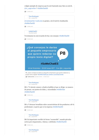 2 YEARS AGO
¿Algún ejemplo de empresa que lo esté haciendo muy bien en móvil,
@tr_copywriter ? #SoMeChatES
Tere Rodríguez
@tr_copywriter
2 YEARS AGO
@rociomartinv Lush.com es genial, a nivel móvil y localización
#SoMeChatES
SoMeChatES
@SoMeChatES
2 YEARS AGO
Terminamos la conversación de hoy con consejos #SoMeChatES
SOMECHATES @SOMECHATES · 2 YEARS AGO
P8. ¿Qué consejos le darías al pequeño empresario que quiere redactar su
propio texto digital? #SoMeChatES pic.twitter.com/5VaCevvleE
Tere Rodríguez
@tr_copywriter
2 YEARS AGO
R8. 1º k intente conocer a fondo al público al que se dirige: su manera
de pensar, sus puntos de dolor, y necesidades #SoMeChat
#SoMeChatES
Tere Rodríguez
@tr_copywriter
2 YEARS AGO
R8. 2º destacar beneficios sobre características de los productos o de lo
profesional y experta que es la empresa #SoMeChatES
Tere Rodríguez
@tr_copywriter
2 YEARS AGO
R8. Es importante escribir de forma “escaneable”, usando párrafos
cortos pero impactantes, viñetas y subtítulos #SoMeChatES
Tere Rodríguez
@tr_copywriter
 