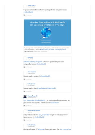 SoMeChatES
@SoMeChatES
2 YEARS AGO
Y gracias a todos los que habéis participado hoy por primera vez
#SoMeChatES
SOMECHATES @SOMECHATES · 2 YEARS AGO
Y, por supuesto a los habituales que hacéis que cada sesión sea un encuentro
con compañeros y amigos #SoMeChatES pic.twitter.com/XRpwyhewJK
RaMGoN
@RaMGoN
2 YEARS AGO
@SoMeChatES @meryelvis saludos, e igualmente pasa unas
estupendas fiestas #SoMeChatES
José Facchin
@facchinjose
2 YEARS AGO
Buenas noches amigos :) #SoMeChatES
SoMeChatES
@SoMeChatES
2 YEARS AGO
Buenas noches Jose @facchinjose #SoMeChatES
Hilaida Teran D.
@HilaidaTeranD
2 YEARS AGO
@tr_copywriter @SoMeChatES .. un gusto aprender de ustedes.. un
gran abrazo me despido.. Feliz Navidad #somechates
Jesús Pernas Alonso
@jpernas
2 YEARS AGO
Estupendo tweet chat @tr_copywriter Un placer haber aprendido
tanto de copy :) #SoMeChatES
SoMeChatES
@SoMeChatES
Gracias mil Jesus RT @jpernas Estupendo tweet chat @tr_copywriter
 