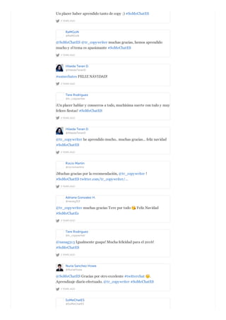 2 YEARS AGO
Un placer haber aprendido tanto de copy :) #SoMeChatES
RaMGoN
@RaMGoN
2 YEARS AGO
@SoMeChatES @tr_copywriter muchas gracias, hemos aprendido
mucho y el tema es apasionante #SoMeChatES
Hilaida Teran D.
@HilaidaTeranD
2 YEARS AGO
#somechates FELIZ NAVIDAD!
Tere Rodríguez
@tr_copywriter
2 YEARS AGO
¡Un placer hablar y conoceros a todo, muchísima suerte con todo y muy
felices fiestas! #SoMeChatES
Hilaida Teran D.
@HilaidaTeranD
2 YEARS AGO
@tr_copywriter he aprendido mucho.. muchas gracias... feliz navidad
#SoMeChatES
Rocío Martín
@rociomartinv
2 YEARS AGO
¡Muchas gracias por la recomendación, @tr_copywriter !
#SoMeChatES twitter.com/tr_copywriter/…
Adriana Gonzalez H.
@nanag313
2 YEARS AGO
@tr_copywriter muchas gracias Tere por todo Feliz Navidad
#SoMeChatEs
Tere Rodríguez
@tr_copywriter
2 YEARS AGO
@nanag313 Igualmente guapa! Mucha felicidad para el 2016!
#SoMeChatES
Nuria Sanchez Howe
@NuriaHowe
2 YEARS AGO
@SoMeChatES Gracias por otro excelente #twitterchat .
Aprendizaje diario efectuado. @tr_copywriter #SoMeChatES
SoMeChatES
@SoMeChatES
 