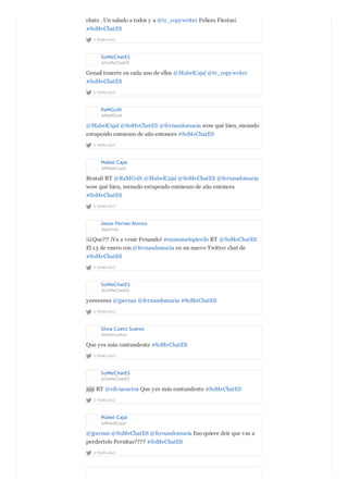 2 YEARS AGO
chats . Un saludo a todos y a @tr_copywriter Felices Fiestas¡
#SoMeChatES
SoMeChatES
@SoMeChatES
2 YEARS AGO
Genail tenerte en cada uno de ellos @MabelCajal @tr_copywriter
#SoMeChatES
RaMGoN
@RaMGoN
2 YEARS AGO
@MabelCajal @SoMeChatES @fernandomacia wow qué bien, menudo
estupendo comienzo de año entonces #SoMeChatES
Mabel Cajal
@MabelCajal
2 YEARS AGO
Brutal¡ RT @RaMGoN @MabelCajal @SoMeChatES @fernandomacia
wow qué bien, menudo estupendo comienzo de año entonces
#SoMeChatES
Jesús Pernas Alonso
@jpernas
2 YEARS AGO
¡¡¿Que?!! ¡Va a venir Fenando! #esonomelopierdo RT @SoMeChatES
El 13 de enero con @fernandomacia en un nuevo Twitter chat de
#SoMeChatES
SoMeChatES
@SoMeChatES
2 YEARS AGO
yeeeeeees @jpernas @fernandomacia #SoMeChatES
Silvia Cueto Suárez
@silviacuetos
2 YEARS AGO
Que yes más contundente #SoMeChatES
SoMeChatES
@SoMeChatES
2 YEARS AGO
jijiji RT @silviacuetos Que yes más contundente #SoMeChatES
Mabel Cajal
@MabelCajal
2 YEARS AGO
@jpernas @SoMeChatES @fernandomacia Eso quiere dcir que vas a
perdertelo Pernitas???? #SoMeChatES
 