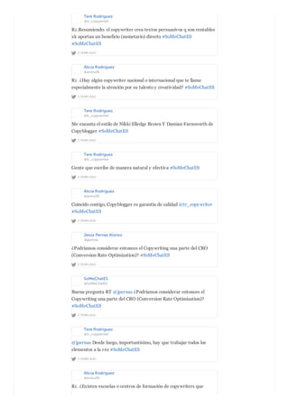 Tere Rodríguez
@tr_copywriter
2 YEARS AGO
R1.Resumiendo: el copywriter crea textos persuasivos q son rentables
xk aportan un beneficio (monetario) directo #SoMeChatES
#SoMeChatES
Alicia Rodríguez
@aroru26
2 YEARS AGO
R1. ¿Hay algún copywriter nacional o internacional que te llame
especialmente la atención por su talento y creatividad? #SoMeChatES
Tere Rodríguez
@tr_copywriter
2 YEARS AGO
Me encanta el estilo de Nikki Elledge Brown Y Damian Farmworth de
Copyblogger #SoMeChatES
Tere Rodríguez
@tr_copywriter
2 YEARS AGO
Gente que escribe de manera natural y efectiva #SoMeChatES
Alicia Rodríguez
@aroru26
2 YEARS AGO
Coincido contigo, Copyblogger es garantía de calidad @tr_copywriter
#SoMeChatES
Jesús Pernas Alonso
@jpernas
2 YEARS AGO
¿Podríamos considerar entonces el Copywriting una parte del CRO
(Conversion Rate Optimization)? #SoMeChatES
SoMeChatES
@SoMeChatES
2 YEARS AGO
Buena pregunta RT @jpernas ¿Podríamos considerar entonces el
Copywriting una parte del CRO (Conversion Rate Optimization)?
#SoMeChatES
Tere Rodríguez
@tr_copywriter
2 YEARS AGO
@jpernas Desde luego, importantísimo, hay que trabajar todos los
elementos a la vez #SoMeChatES
Alicia Rodríguez
@aroru26
R1. ¿Existen escuelas o centros de formación de copywriters que
 