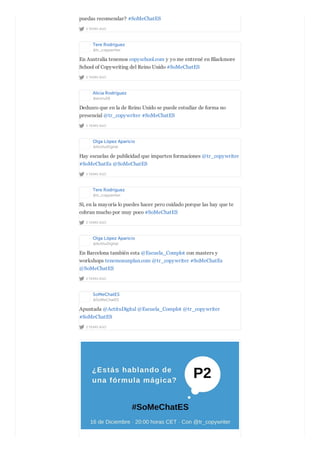 2 YEARS AGO
puedas recomendar? #SoMeChatES
Tere Rodríguez
@tr_copywriter
2 YEARS AGO
En Australia tenemos copyschool.com y yo me entrené en Blackmore
School of Copywriting del Reino Unido #SoMeChatES
Alicia Rodríguez
@aroru26
2 YEARS AGO
Deduzco que en la de Reino Unido se puede estudiar de forma no
presencial @tr_copywriter #SoMeChatES
Olga López Aparicio
@ActituDigital
2 YEARS AGO
Hay escuelas de publicidad que imparten formaciones @tr_copywriter
#SoMeChatEs @SoMeChatES
Tere Rodríguez
@tr_copywriter
2 YEARS AGO
Sí, en la mayoría lo puedes hacer pero cuidado porque las hay que te
cobran mucho por muy poco #SoMeChatES
Olga López Aparicio
@ActituDigital
2 YEARS AGO
En Barcelona también esta @Escuela_Complot con masters y
workshops tenemosunplan.com @tr_copywriter #SoMeChatEs
@SoMeChatES
SoMeChatES
@SoMeChatES
2 YEARS AGO
Apuntada @ActituDigital @Escuela_Complot @tr_copywriter
#SoMeChatES
 