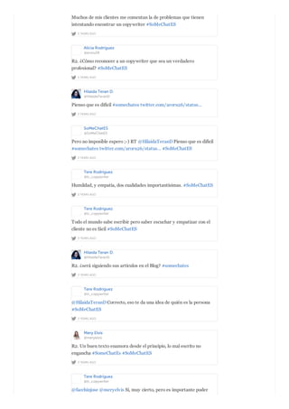 2 YEARS AGO
Muchos de mis clientes me comentan la de problemas que tienen
intentando encontrar un copywriter #SoMeChatES
Alicia Rodríguez
@aroru26
2 YEARS AGO
R2. ¿Cómo reconocer a un copywriter que sea un verdadero
profesional? #SoMeChatES
Hilaida Teran D.
@HilaidaTeranD
2 YEARS AGO
Pienso que es dificil #somechates twitter.com/aroru26/status…
SoMeChatES
@SoMeChatES
2 YEARS AGO
Pero no imposible espero ;-) RT @HilaidaTeranD Pienso que es dificil
#somechates twitter.com/aroru26/status… #SoMeChatES
Tere Rodríguez
@tr_copywriter
2 YEARS AGO
Humildad, y empatía, dos cualidades importantísimas. #SoMeChatES
Tere Rodríguez
@tr_copywriter
2 YEARS AGO
Todo el mundo sabe escribir pero saber escuchar y empatizar con el
cliente no es fácil #SoMeChatES
Hilaida Teran D.
@HilaidaTeranD
2 YEARS AGO
R2. ¿será siguiendo sus artículos en el Blog? #somechates
Tere Rodríguez
@tr_copywriter
2 YEARS AGO
@HilaidaTeranD Correcto, eso te da una idea de quién es la persona
#SoMeChatES
Mery Elvis
@meryelvis
2 YEARS AGO
R2. Un buen texto enamora desde el principio, lo mal escrito no
engancha #SomeChatEs #SoMeChatES
Tere Rodríguez
@tr_copywriter
@facchinjose @meryelvis Sí, muy cierto, pero es importante poder
 