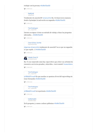 2 YEARS AGO
trabajar con la persona #SoMeChatES
RaMGoN
@RaMGoN
2 YEARS AGO
Totalmente de acuerdo RT @meryelvis R2. Un buen texto enamora
desde el principio, lo mal escrito no engancha #SoMeChatES
Tere Rodríguez
@tr_copywriter
2 YEARS AGO
Intenta averiguar si tiene un método de trabajo, si hace las preguntas
adecuadas… #SoMeChatES
Jose Gómez-Zorrilla
@gomezzorrilla
2 YEARS AGO
@jpernas @meryelvis totalmente de acuerdo!!! no es que no enganche
es que repele ;-) #SoMeChatES
Hilaida Teran D.
@HilaidaTeranD
2 YEARS AGO
R2. Yo me sorprendo como hay copywriters que al leer sus artículos los
encuentro con textos pesados y aburridos.. ¿será común? #somechates
Tere Rodríguez
@tr_copywriter
2 YEARS AGO
@HilaidaTeranD Es que muchos se apuntan al tren del copywriting sin
tener formación #SoMeChatES
Tere Rodríguez
@tr_copywriter
2 YEARS AGO
@HilaidaTeranD ni experiencia #SoMeChatES
SoMeChatES
@SoMeChatES
2 YEARS AGO
En la pregunta 3 vamos a aclarar polémicas #SoMeChatES
 