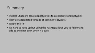 Summary
• Twitter Chats are great opportunities to collaborate and network
• They are aggregated threads of comments (tweets)
• Follow the “#”
• It’s hard to keep up but using the hashtag allows you to follow and
add to the chat even when it’s over.
 