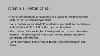 What is a Twitter Chat?
• A series of comments or responses to a Tweet or thread organized
under a “@” i.e. @primarycarechat
• Every chat uses a standard “#” i.e. #primarycarechat and sometimes
adds additional ”#” to follow the topic, i.e. #pcptime
• Most 1 hour chats are broken into 4 questions that are released at
intervals. People respond in an asynchronous matter and some
participate after the fact.
• Don’t worry about time or speed to goal is to connect, learn and
enjoy.
 