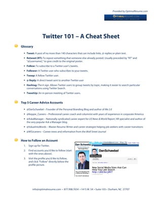 Provided by OptimalResume.com




                   Twitter 101 – A Cheat Sheet
Glossary

  Tweet: A post of no more than 140 characters that can include links, @ replies or plain text.
  Retweet (RT): To repost something that someone else already posted. Usually preceded by “RT” and
   “@[username],” to give credit to the original poster.
  Follow: To subscribe to a Twitter user’s tweets.
  Follower: A Twitter user who subscribes to your tweets.
  Tweep: A fellow Twitter user.
  @ Reply: A direct tweet sent to another Twitter user
  Hashtag: The # sign. Allows Twitter users to group tweets by topic, making it easier to search particular
   conversations using Twitter Search.
  TweetUp: An in-person meeting of Twitter users.


Top 5 Career Advice Accounts

  @DanSchawbel – Founder of the Personal Branding Blog and author of Me 2.0
  @Keppie_Careers – Professional career coach and columnist with years of experience in corporate America
  @AskaManager – Nationally syndicated career expert for US News & World Report, HR specialist and author of
   the very popular Ask a Manager blog
  @ValueIntoWords – Master Resume Writer and career strategist helping job seekers with career transitions
  @WSJcareers – Career news and information from the Wall Street Journal


How to Follow an Account
 1.   Sign up for Twitter.
 2.   Find accounts you’d like to follow (start
      with the ones above).
 3.   Visit the profile you’d like to follow,
      and click “Follow” directly below the
      profile picture.




         info@optimalresume.com • 877.998.7654 • 1415 W. 54 • Suite 103 • Durham, NC 27707
 
