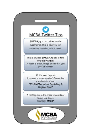 This is a tweet: @MCBA_ny this is how
you use #Twitter.
A tweet is a text, image or link that you
post on Twitter.
MCBA Twitter Tips
RT: Retweet (repost)
A retweet is someone else's Tweet that
you chose to share .
“RT: @MCBA_ny Law Day is May 1.
Register Now!”
A hashtag is used to mark keywords or
topics in a tweet.
Hashtag: #MCBA
@MCBA_ny is our twitter handle
(username). This is how you can
contact or mention us in a tweet.
 