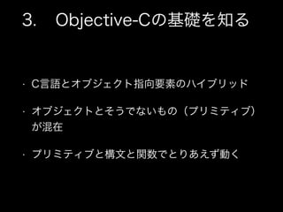 3. Objective-Cの基礎を知る
• C言語とオブジェクト指向要素のハイブリッド
• オブジェクトとそうでないもの（プリミティブ）
が混在
• プリミティブと構文と関数でとりあえず動く
 