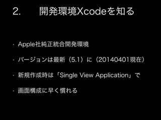 2. 開発環境Xcodeを知る
• Apple社純正統合開発環境
• バージョンは最新（5.1）に（20140401現在）
• 新規作成時は「Single View Application」で
• 画面構成に早く慣れる
 