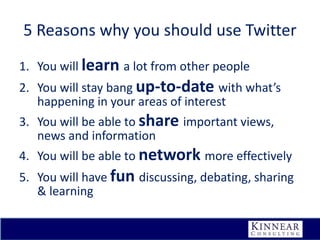 5 Reasons why you should use Twitter
1. You will learn a lot from other people
2. You will stay bang up-to-date with what’s
happening in your areas of interest

3. You will be able to share important views,
news and information
4. You will be able to network more effectively

5. You will have fun discussing, debating, sharing
& learning

 