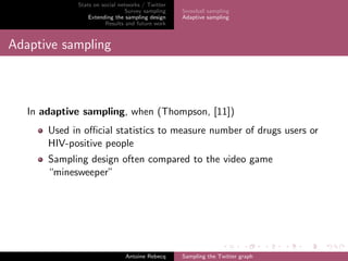 Stats on social networks / Twitter
Survey sampling
Extending the sampling design
Results and future work
Snowball sampling
Adaptive sampling
Adaptive sampling
In adaptive sampling, when (Thompson, [11])
Used in oﬃcial statistics to measure number of drugs users or
HIV-positive people
Sampling design often compared to the video game
“minesweeper”
Antoine Rebecq Sampling the Twitter graph
 