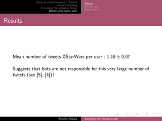 Stats on social networks / Twitter
Survey sampling
Extending the sampling design
Results and future work
Results
Sample size
Future work
Results
Mean number of tweets @StarWars per user : 1.18 ± 0.07
Suggests that bots are not responsible for this very large number of
tweets (see [5], [4]) !
Antoine Rebecq Sampling the Twitter graph
 