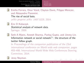Stats on social networks / Twitter
Survey sampling
Extending the sampling design
Results and future work
Results
Sample size
Future work
Emilio Ferrara, Onur Varol, Clayton Davis, Filippo Menczer,
and Alessandro Flammini.
The rise of social bots.
arXiv preprint arXiv :1407.5225, 2014.
Eric D Kolaczyk.
Statistical analysis of network data.
Springer, 2009.
Seth A Myers, Aneesh Sharma, Pankaj Gupta, and Jimmy Lin.
Information network or social network ? : the structure of the
twitter follow graph.
In Proceedings of the companion publication of the 23rd
international conference on World wide web companion, pages
493–498. International World Wide Web Conferences Steering
Committee, 2014.
Jerzy Neyman.
Antoine Rebecq Sampling the Twitter graph
 
