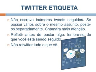 TWITTER ETIQUETA“Os 10 Mandamentos do UOL (akaTwittequeta)”Seguirás somente quem posta coisas do teu interesse;Não precisarás seguir todos que vos segue;Não postarás tudo que fazes, mesmo sendo esta a proposta inicial;Não considerarás o Twitter teu amigo imaginário;Não farás uso do Twitter como um comunicador instantâneo;Postarás link e discutirás coletivamente;Retuitarás;Não falarás mal do teu emprego;Não reclamarás o tempo inteiro;Se não te agradares, não seguirás mais.