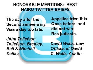 HONORABLE MENTIONS:  BEST HAIKU TWITTER BRIEFSAppellee tried thisOnce before, and did not win:Res judicata.The day after theSecond anniversaryWas a day too late.John Tollefson, Tollefson, Bradley, Ball & Mitchell, DallasDavid Wells, Law Offices of David C. Wells, Austin
