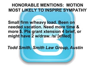 HONORABLE MENTIONS:  MOTION MOST LIKELY TO INSPIRE SYMPATHYSmall firm w/heavy load. Been on needed vacation. Need more time & more $. Pls grant xtension 4 brief, or might have 2 w/draw. /s/ [efiled]Todd Smith, Smith Law Group, Austin