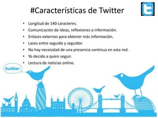 #Características de Twitter
• Longitud de 140 caracteres.
• Comunicación de ideas, reflexiones o información.
• Enlaces externos para obtener más información.
• Lazos entre seguido y seguidor.
• No hay necesidad de una presencia continua en esta red.
• Yo decido a quien seguir.
• Lectura de noticias online.
 