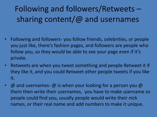 Following and followers/Retweets –
sharing content/@ and usernames
• Following and followers- you follow friends, celebrities, or people
you just like, there's fashion pages, and followers are people who
follow you, so they would be able to see your page even if it’s
private.
• Retweets are when you tweet something and people Retweet it if
they like it, and you could Retweet other people tweets if you like
it.
• @ and usernames- @ is when your looking for a person you @
them then write their usernames, you have to make username so
people could find you, usually people would write their nick
names, or their real name and add numbers to make it unique.
 