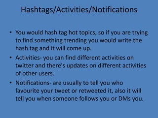 Hashtags/Activities/Notifications
• You would hash tag hot topics, so if you are trying
to find something trending you would write the
hash tag and it will come up.
• Activities- you can find different activities on
twitter and there's updates on different activities
of other users.
• Notifications- are usually to tell you who
favourite your tweet or retweeted it, also it will
tell you when someone follows you or DMs you.
 