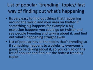 List of popular "trending” topics/ fast
way of finding out what's happening
• Its very easy to find out things that happening
around the world and your area on twitter if
something big happens for example a big
explosion happens you could go on twitter and
see people tweeting and talking about it, and find
out what's happening straight away.
• List of popular has all the topics that’s trending so
if something happens to a celebrity everyone is
going to be talking about it, so you can go on the
list of popular and find out the hottest trending
topics.
 