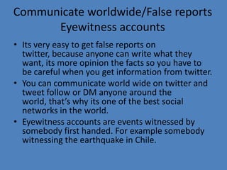 Communicate worldwide/False reports
Eyewitness accounts
• Its very easy to get false reports on
twitter, because anyone can write what they
want, its more opinion the facts so you have to
be careful when you get information from twitter.
• You can communicate world wide on twitter and
tweet follow or DM anyone around the
world, that’s why its one of the best social
networks in the world.
• Eyewitness accounts are events witnessed by
somebody first handed. For example somebody
witnessing the earthquake in Chile.
 