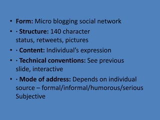 • Form: Micro blogging social network
• · Structure: 140 character
status, retweets, pictures
• · Content: Individual’s expression
• · Technical conventions: See previous
slide, interactive
• · Mode of address: Depends on individual
source – formal/informal/humorous/serious
Subjective
 