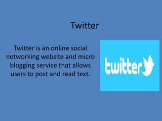 Twitter
Twitter is an online social
networking website and micro
blogging service that allows
users to post and read text.
 