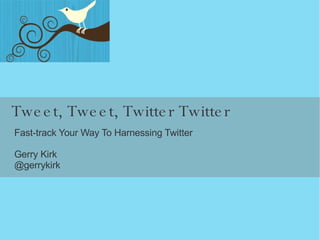 Tweet, Tweet, Twitter Twitter Fast-track Your Way To Harnessing Twitter Gerry Kirk @gerrykirk 