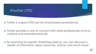 #Twitter CPD
 Twitter is a great CPD tool for school-based professionals.
 Twitter provides a way to connect with other professionals at local,
national and international levels.
 By searching for specific #hashtags (topics), you can discover a
wealth of information, ideas, resources, advice, and much more!
 