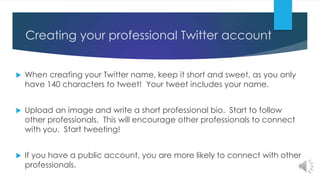 Creating your professional Twitter account
 When creating your Twitter name, keep it short and sweet, as you only
have 140 characters to tweet! Your tweet includes your name.
 Upload an image and write a short professional bio. Start to follow
other professionals. This will encourage other professionals to connect
with you. Start tweeting!
 If you have a public account, you are more likely to connect with other
professionals.
 