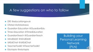 A few suggestions on who to follow
 DfE @educationgovuk
 Ofsted @ofstednews
 Guardian Education @GuardianEdu
 Times Education @TimesEducation
 GuardianTeach @GuardianTeach
 MindEdUK @MindEdUK
 UKEdChat @UKEdChat
 TeacherToolkit @TeacherToolkit
 Edutopia @edutopia
Building your
Personal Learning
Network
(PLN)
 