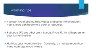 Tweeting tips
 You can tweet photos, links, videos and up to 140 characters.
Your tweets can become a bank of resources.
 Retweets (RT) are other user’s tweets, if you RT, this will appear on
your Twitter timeline.
 Hashtag your tweets sensibly. Generally, do not use more than
three hashtags in your tweets.
 