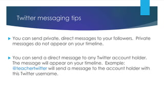 Twitter messaging tips
 You can send private, direct messages to your followers. Private
messages do not appear on your timeline.
 You can send a direct message to any Twitter account holder.
The message will appear on your timeline. Example:
@teachertwitter will send a message to the account holder with
this Twitter username.
 