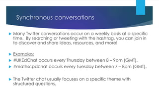 Synchronous conversations
 Many Twitter conversations occur on a weekly basis at a specific
time. By searching or tweeting with the hashtag, you can join in
to discover and share ideas, resources, and more!
 Examples:
 #UKEdChat occurs every Thursday between 8 – 9pm (GMT).
 #mathscpdchat occurs every Tuesday between 7 – 8pm (GMT).
 The Twitter chat usually focuses on a specific theme with
structured questions.
 