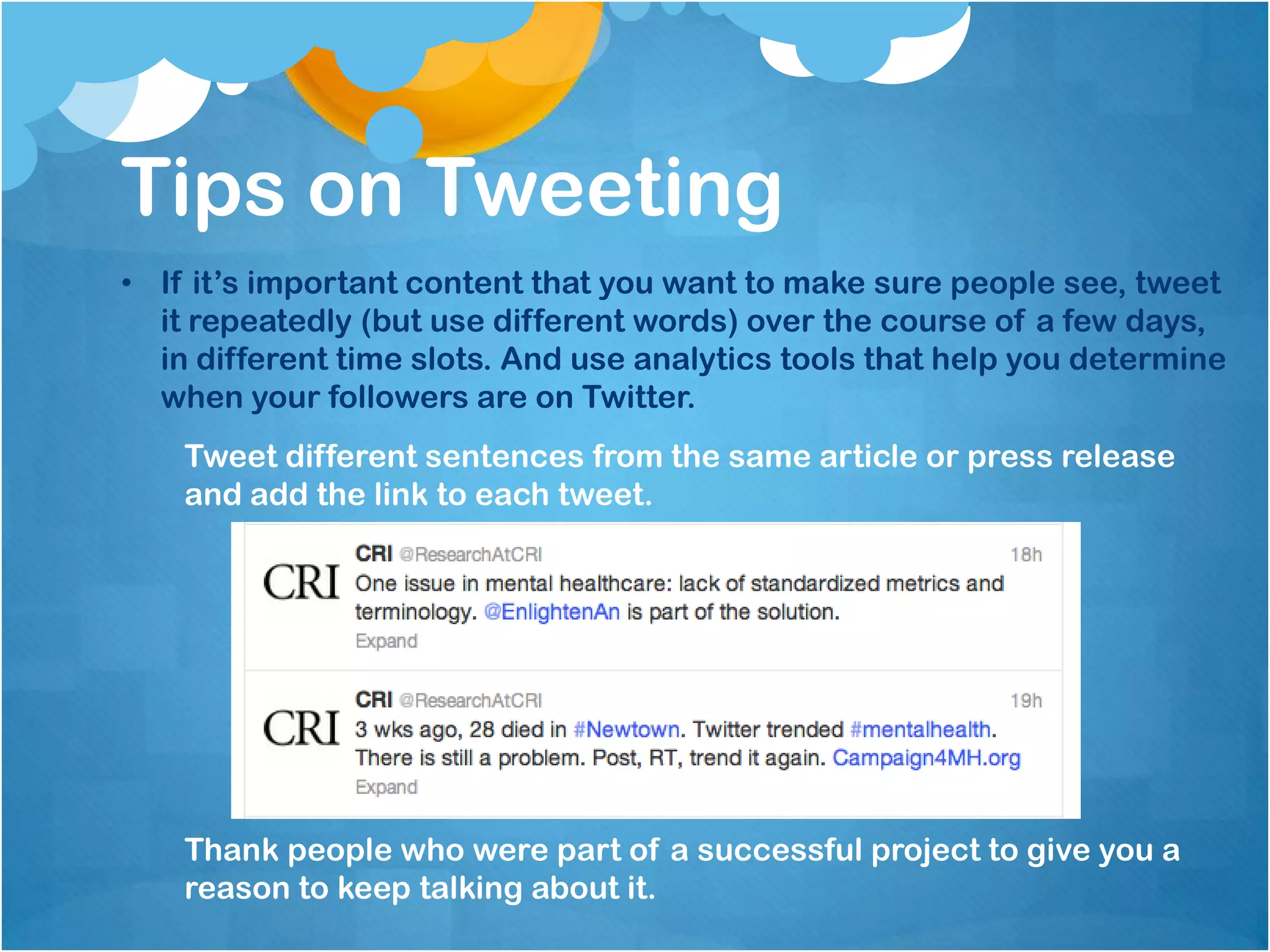 Tips on Tweeting
• If it’s important content that you want to make sure people see, tweet
  it repeatedly (but use different words) over the course of a few days,
  in different time slots. And use analytics tools that help you determine
  when your followers are on Twitter.
    Tweet different sentences from the same article or press release
    and add the link to each tweet.




    Thank people who were part of a successful project to give you a
    reason to keep talking about it.
 