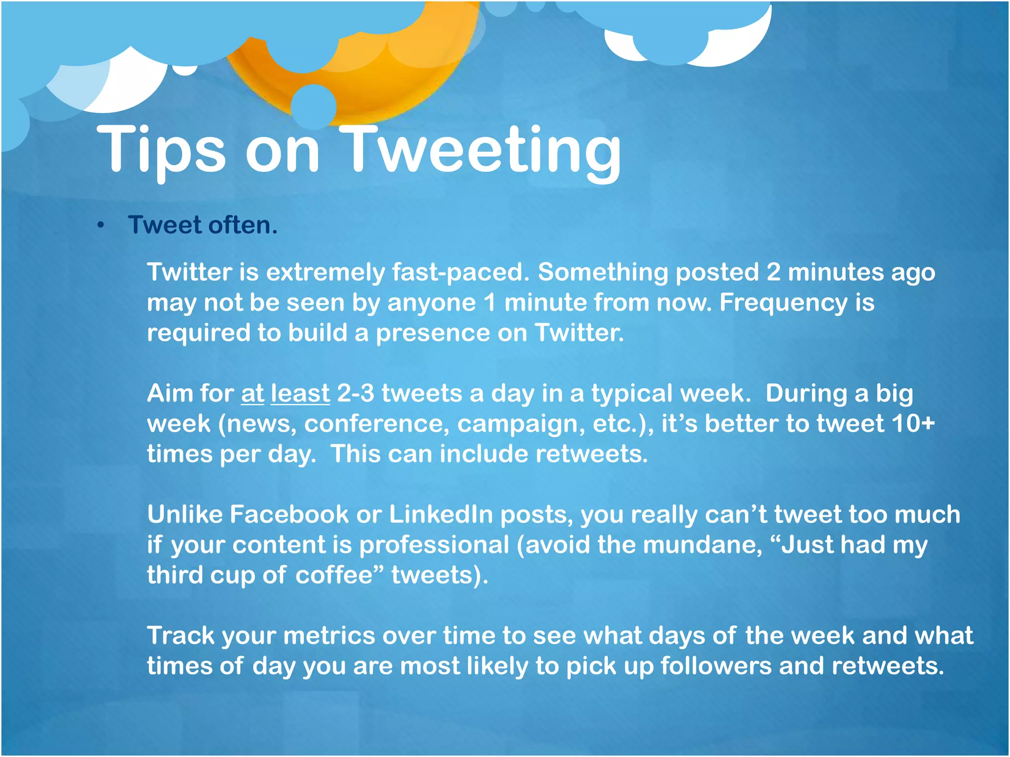 Tips on Tweeting
• Tweet often.
   Twitter is extremely fast-paced. Something posted 2 minutes ago
   may not be seen by anyone 1 minute from now. Frequency is
   required to build a presence on Twitter.

   Aim for at least 2-3 tweets a day in a typical week. During a big
   week (news, conference, campaign, etc.), it’s better to tweet 10+
   times per day. This can include retweets.

   Unlike Facebook or LinkedIn posts, you really can’t tweet too much
   if your content is professional (avoid the mundane, “Just had my
   third cup of coffee” tweets).

   Track your metrics over time to see what days of the week and what
   times of day you are most likely to pick up followers and retweets.
 