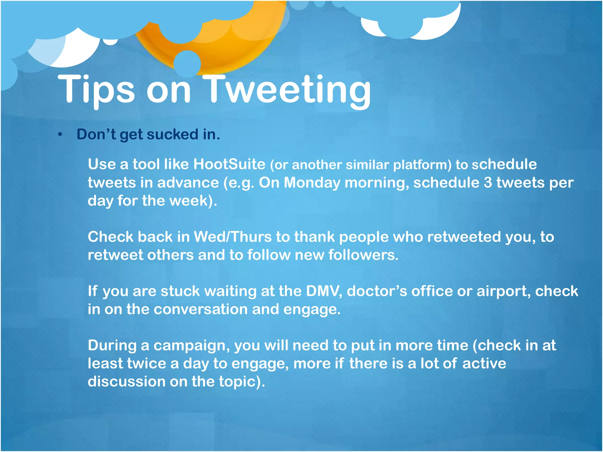 Tips on Tweeting
• Don’t get sucked in.
    Use a tool like HootSuite (or another similar platform) to schedule
    tweets in advance (e.g. On Monday morning, schedule 3 tweets per
    day for the week).

    Check back in Wed/Thurs to thank people who retweeted you, to
    retweet others and to follow new followers.

    If you are stuck waiting at the DMV, doctor’s office or airport, check
    in on the conversation and engage.

    During a campaign, you will need to put in more time (check in at
    least twice a day to engage, more if there is a lot of active
    discussion on the topic).
 